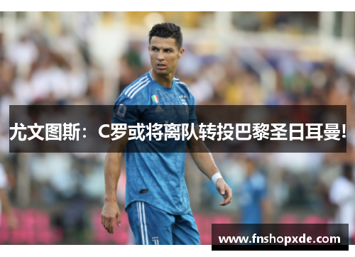 尤文图斯：C罗或将离队转投巴黎圣日耳曼!